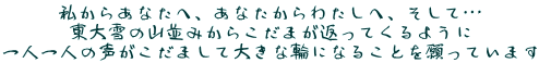 私からあなたへ、あなたからわたしへ、そして…
東大雪の山並みからこだまが返ってくるように
一人一人の声がこだまして大きな輪になることを願っています
